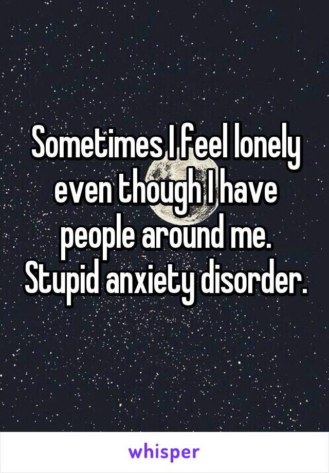 Sometimes I feel lonely even though I have people around me. Stupid anxiety disorder. 