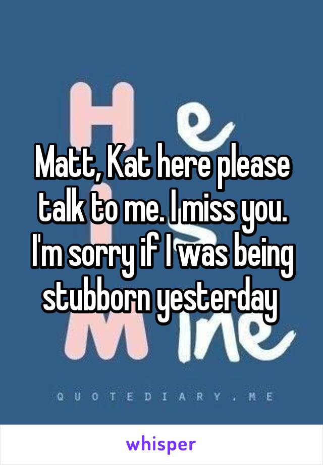 Matt, Kat here please talk to me. I miss you. I'm sorry if I was being stubborn yesterday 