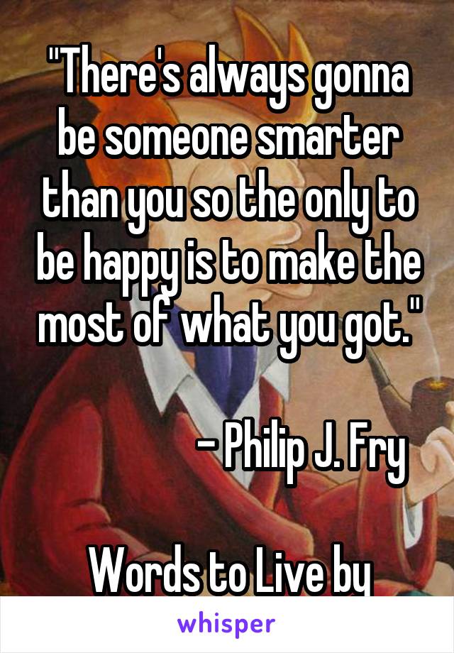 "There's always gonna be someone smarter than you so the only to be happy is to make the most of what you got."

                 - Philip J. Fry

Words to Live by