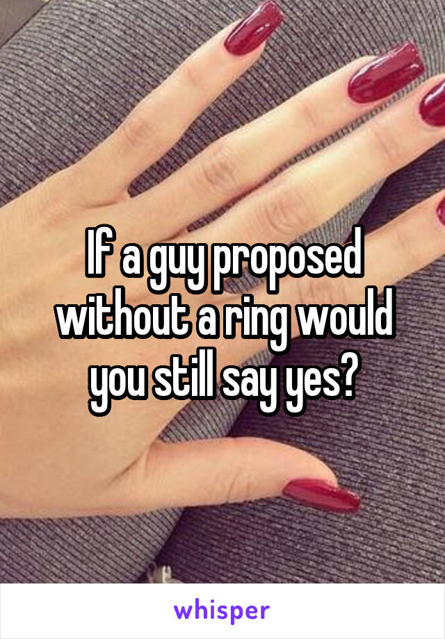 If a guy proposed without a ring would you still say yes?