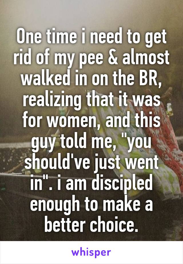One time i need to get rid of my pee & almost walked in on the BR, realizing that it was for women, and this guy told me, "you should've just went in". i am discipled enough to make a better choice.