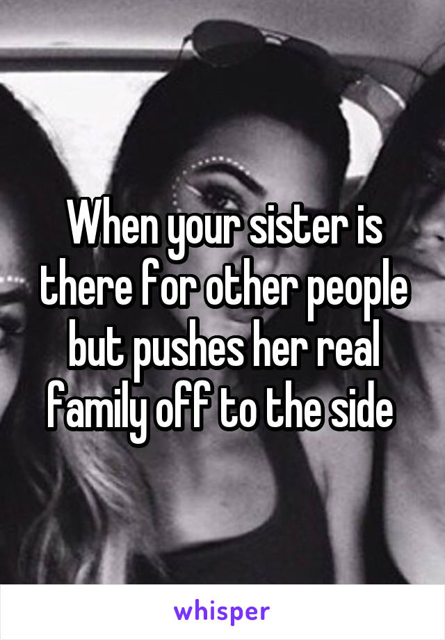 When your sister is there for other people but pushes her real family off to the side 