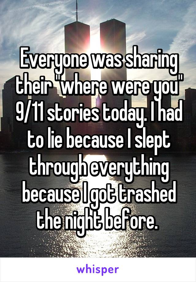 Everyone was sharing their "where were you" 9/11 stories today. I had to lie because I slept through everything because I got trashed the night before. 
