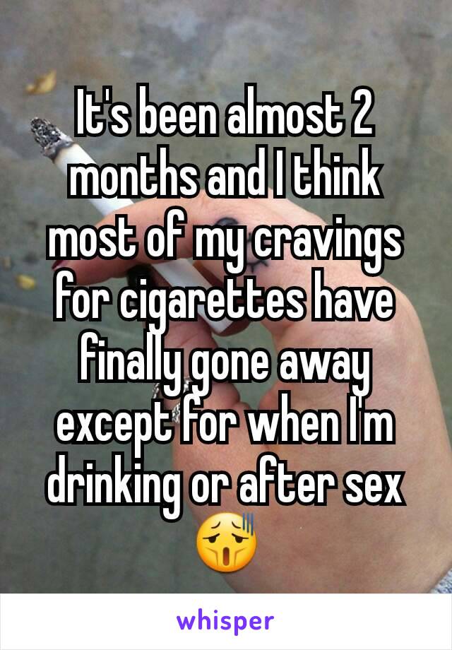 It's been almost 2 months and I think most of my cravings for cigarettes have finally gone away except for when I'm drinking or after sex😫