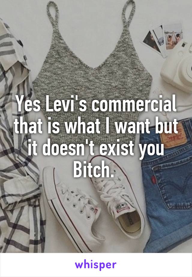 Yes Levi's commercial that is what I want but it doesn't exist you Bitch. 