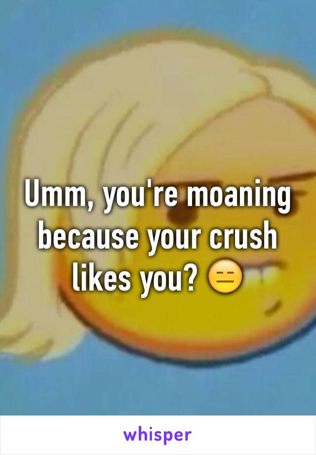 Umm, you're moaning because your crush likes you? 😑