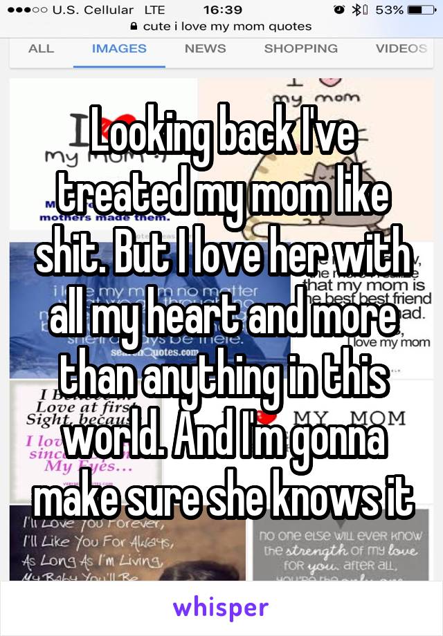 Looking back I've treated my mom like shit. But I love her with all my heart and more than anything in this world. And I'm gonna make sure she knows it