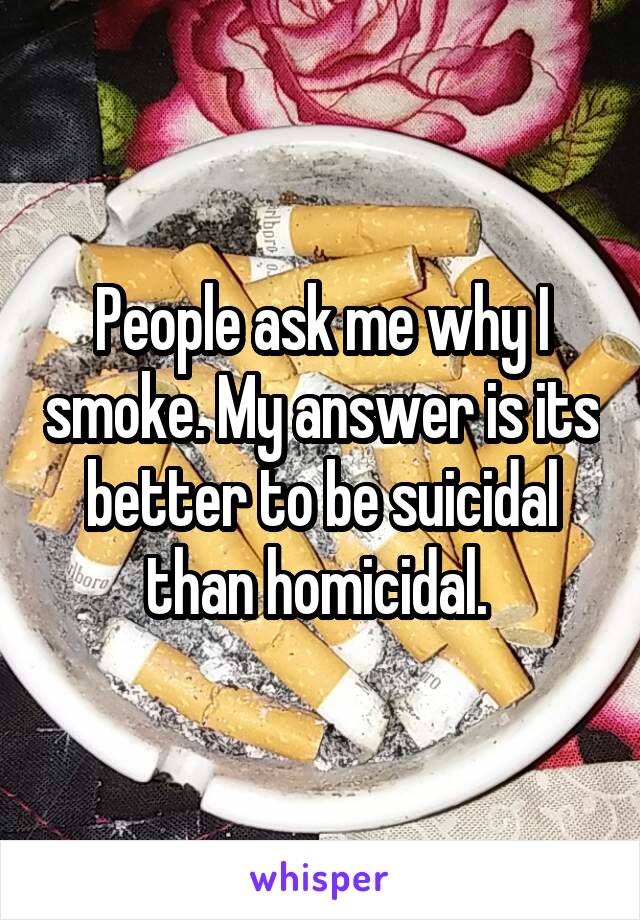 People ask me why I smoke. My answer is its better to be suicidal than homicidal. 
