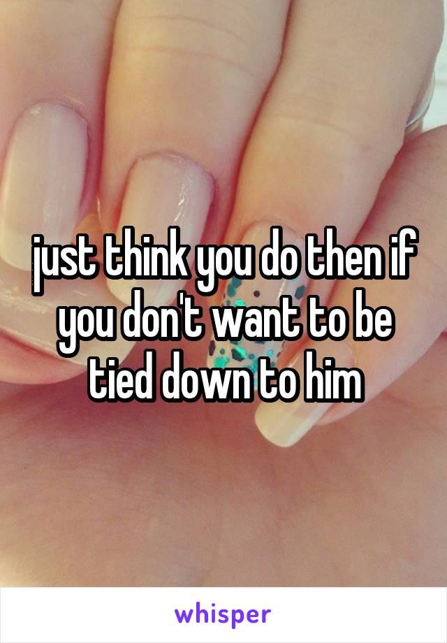 just think you do then if you don't want to be tied down to him