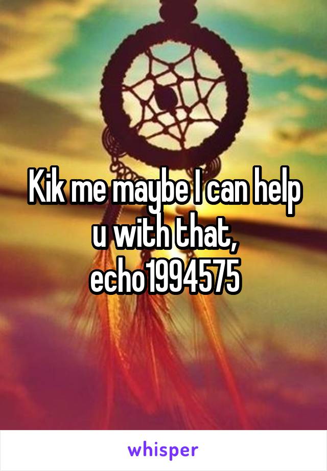 Kik me maybe I can help u with that, echo1994575