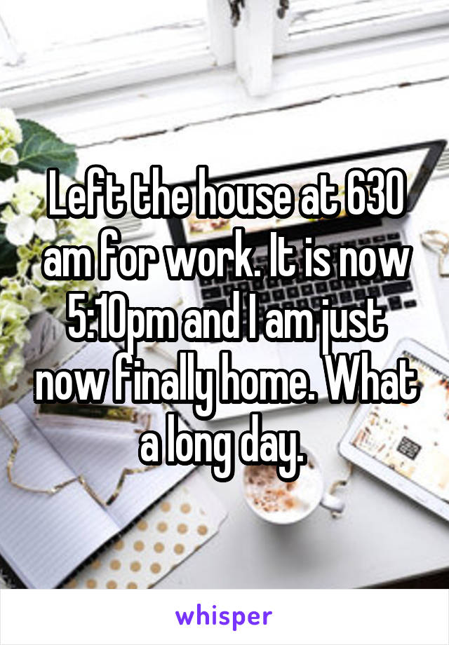 Left the house at 630 am for work. It is now 5:10pm and I am just now finally home. What a long day. 