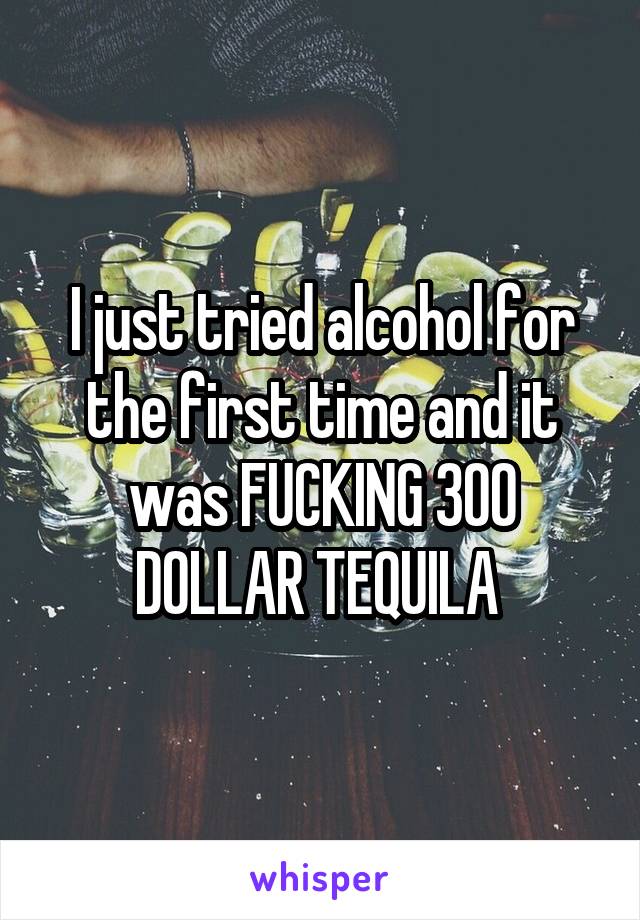 I just tried alcohol for the first time and it was FUCKING 300 DOLLAR TEQUILA 