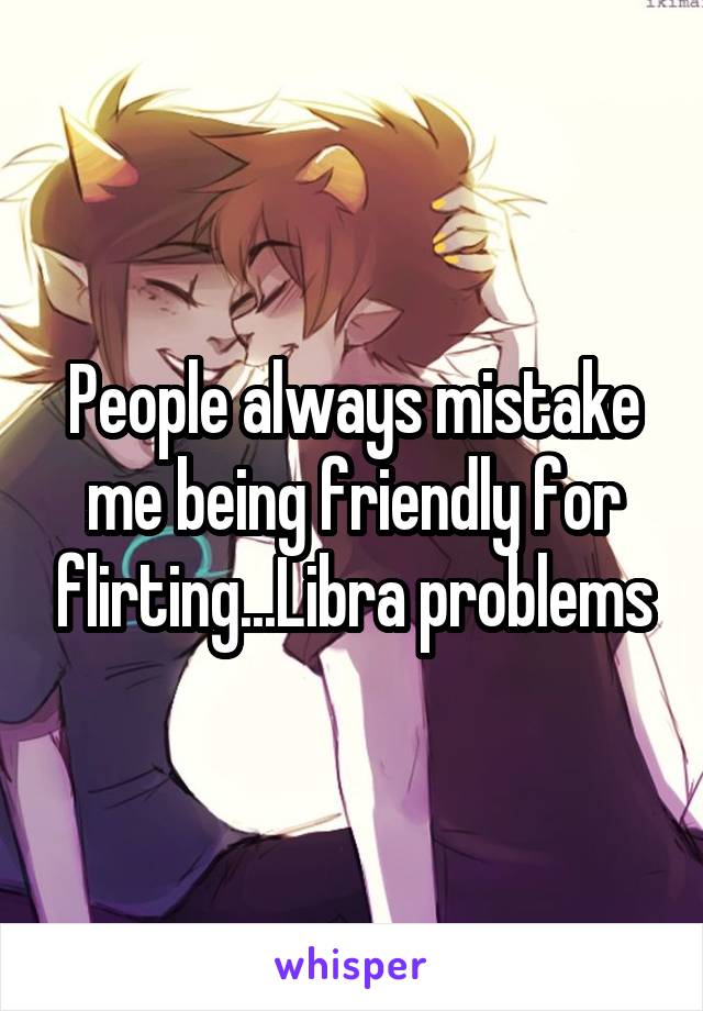 People always mistake me being friendly for flirting...Libra problems