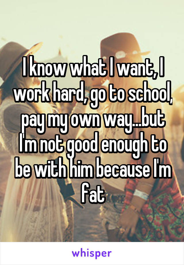 I know what I want, I work hard, go to school, pay my own way...but I'm not good enough to be with him because I'm fat