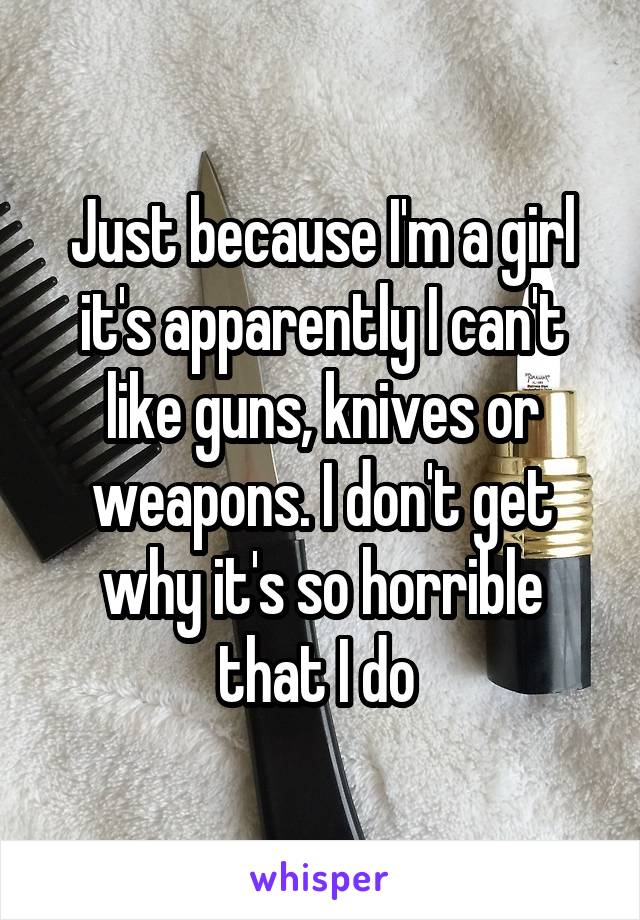 Just because I'm a girl it's apparently I can't like guns, knives or weapons. I don't get why it's so horrible that I do 