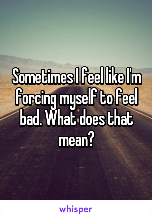 Sometimes I feel like I'm forcing myself to feel bad. What does that mean?