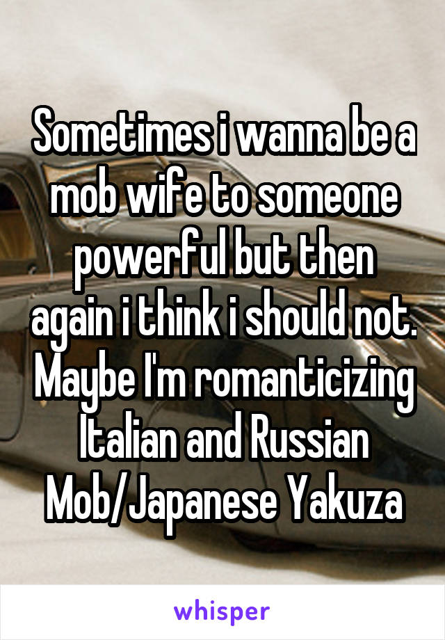 Sometimes i wanna be a mob wife to someone powerful but then again i think i should not. Maybe I'm romanticizing Italian and Russian Mob/Japanese Yakuza