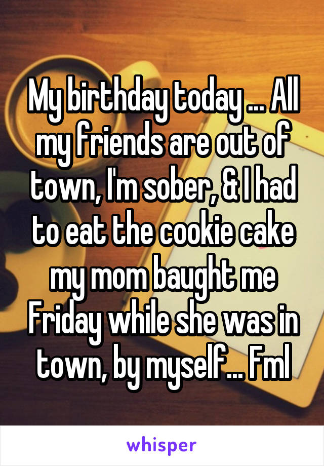 My birthday today ... All my friends are out of town, I'm sober, & I had to eat the cookie cake my mom baught me Friday while she was in town, by myself... Fml