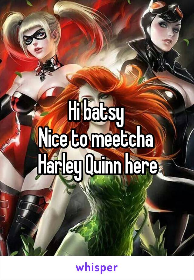 Hi batsy 
Nice to meetcha 
Harley Quinn here