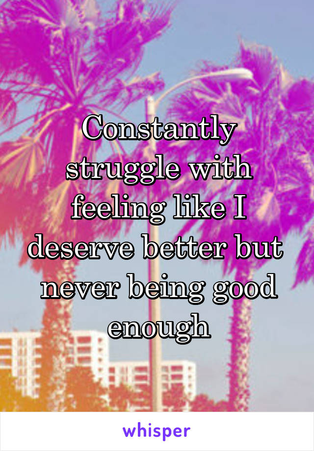 Constantly struggle with feeling like I deserve better but  never being good enough