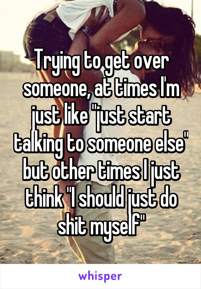Trying to get over someone, at times I'm just like "just start talking to someone else" but other times I just think "I should just do shit myself"