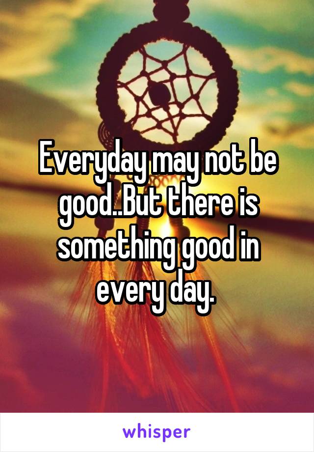 Everyday may not be good..But there is something good in every day. 