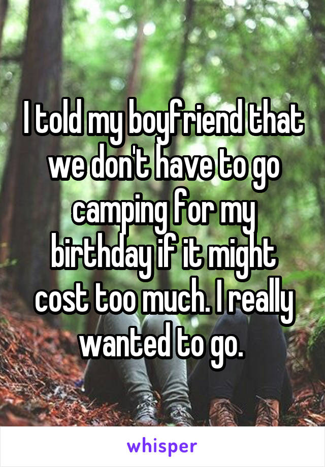 I told my boyfriend that we don't have to go camping for my birthday if it might cost too much. I really wanted to go. 