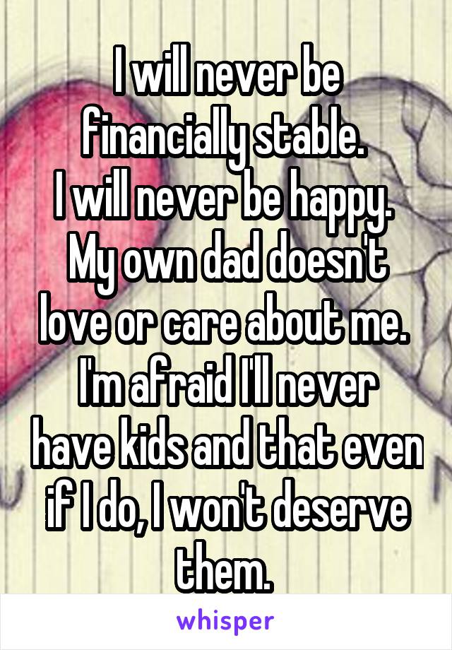 I will never be financially stable. 
I will never be happy. 
My own dad doesn't love or care about me. 
I'm afraid I'll never have kids and that even if I do, I won't deserve them. 