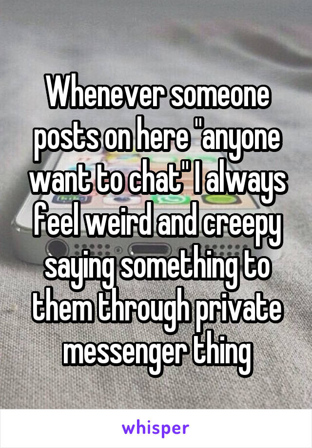 Whenever someone posts on here "anyone want to chat" I always feel weird and creepy saying something to them through private messenger thing