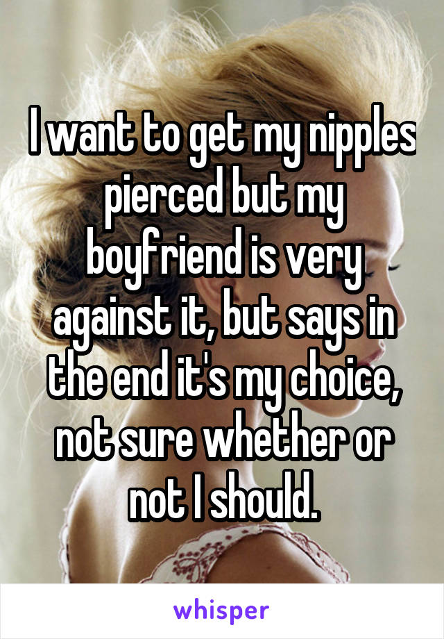 I want to get my nipples pierced but my boyfriend is very against it, but says in the end it's my choice, not sure whether or not I should.