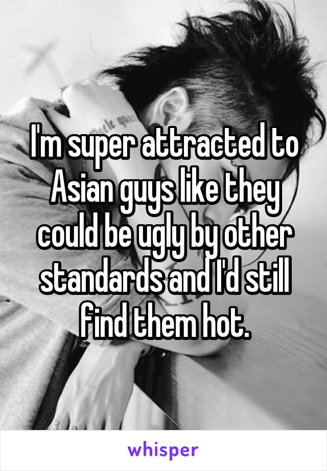 I'm super attracted to Asian guys like they could be ugly by other standards and I'd still find them hot.