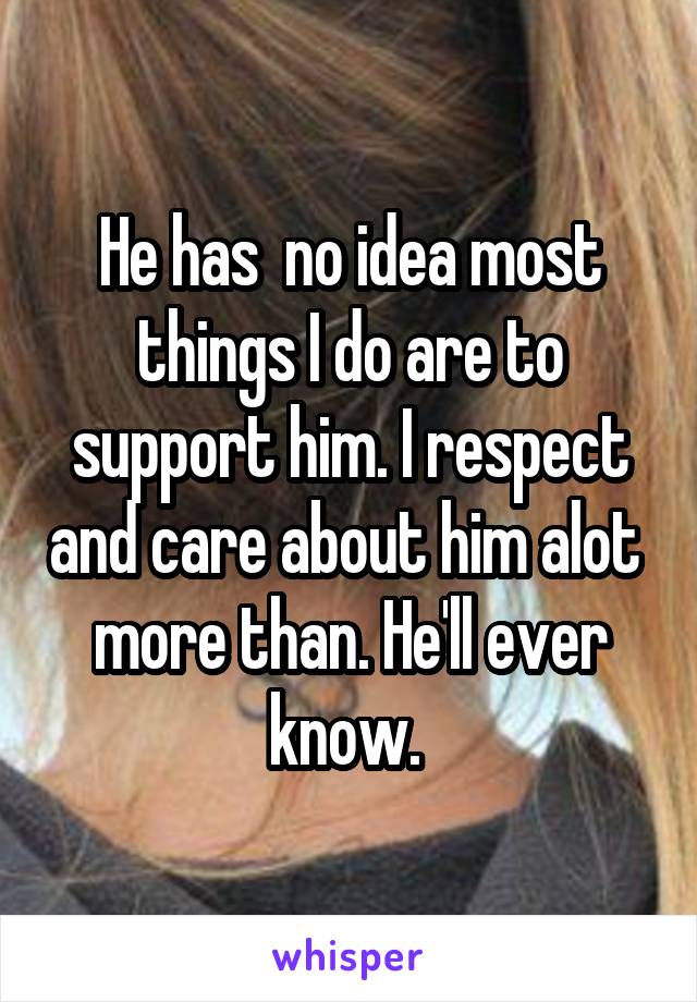 He has  no idea most things I do are to support him. I respect and care about him alot  more than. He'll ever know. 