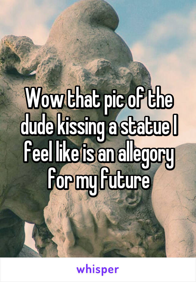 Wow that pic of the dude kissing a statue I feel like is an allegory for my future