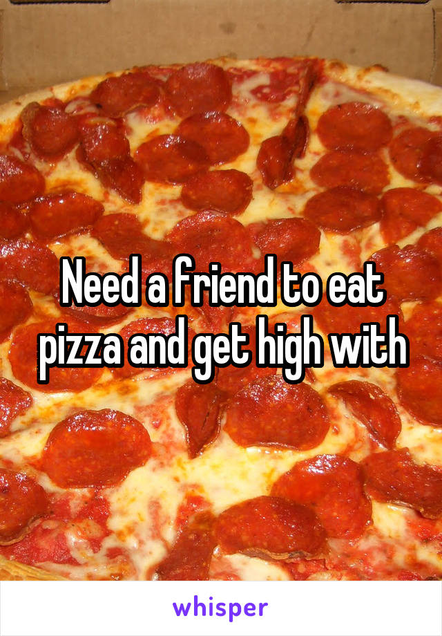 Need a friend to eat pizza and get high with