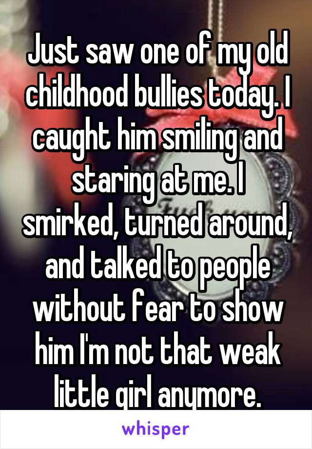 Just saw one of my old childhood bullies today. I caught him smiling and staring at me. I smirked, turned around, and talked to people without fear to show him I'm not that weak little girl anymore.