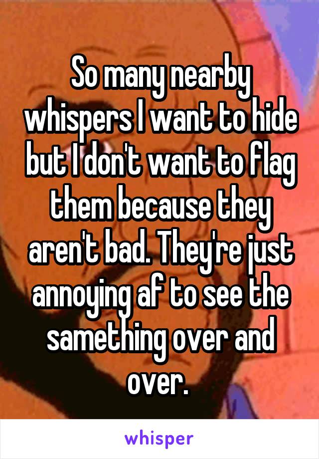 So many nearby whispers I want to hide but I don't want to flag them because they aren't bad. They're just annoying af to see the samething over and over. 