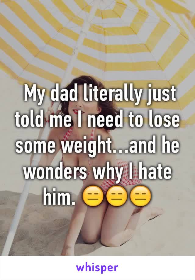  My dad literally just told me I need to lose some weight…and he wonders why I hate him. 😑😑😑