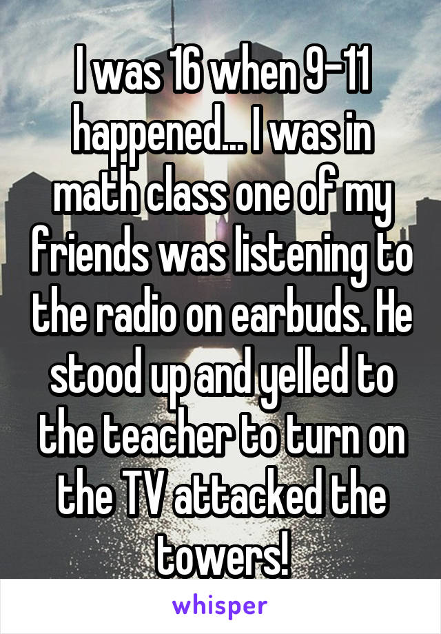 I was 16 when 9-11 happened... I was in math class one of my friends was listening to the radio on earbuds. He stood up and yelled to the teacher to turn on the TV attacked the towers!