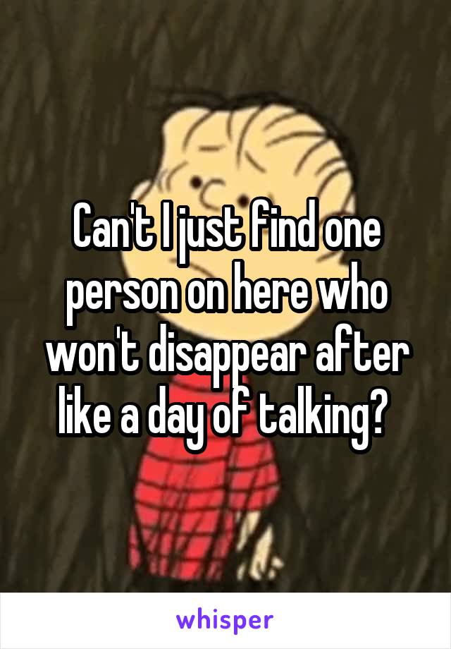 Can't I just find one person on here who won't disappear after like a day of talking? 