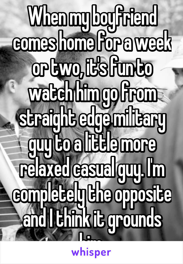 When my boyfriend comes home for a week or two, it's fun to watch him go from straight edge military guy to a little more relaxed casual guy. I'm completely the opposite and I think it grounds him.