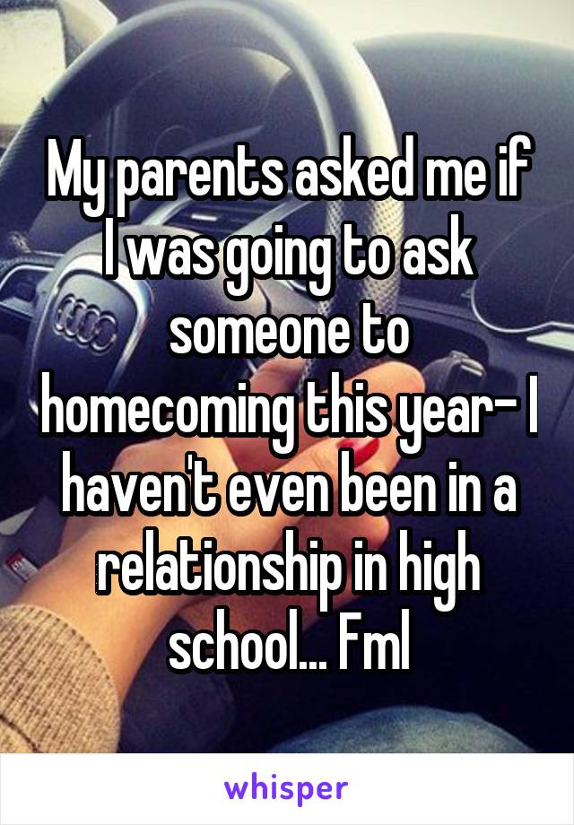 My parents asked me if I was going to ask someone to homecoming this year- I haven't even been in a relationship in high school... Fml