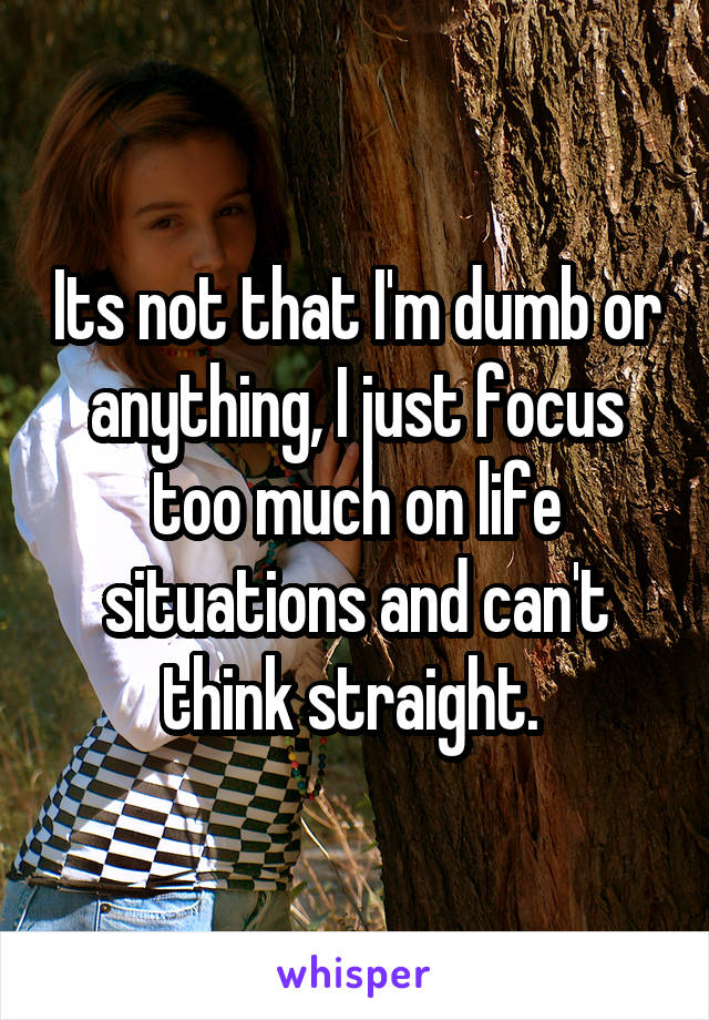 Its not that I'm dumb or anything, I just focus too much on life situations and can't think straight. 