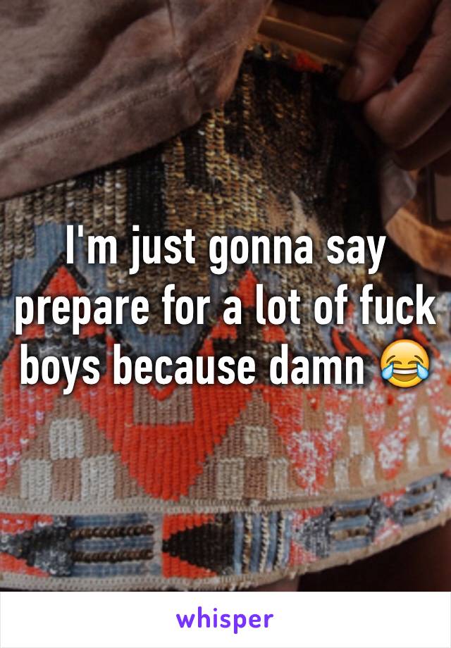I'm just gonna say prepare for a lot of fuck boys because damn 😂
