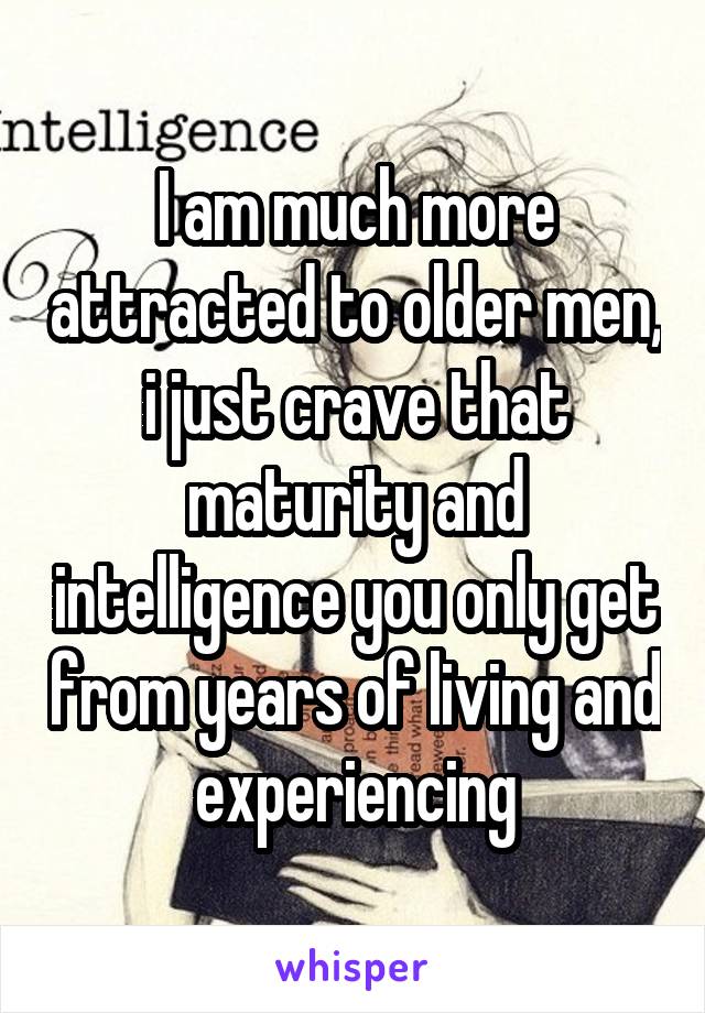 I am much more attracted to older men, i just crave that maturity and intelligence you only get from years of living and experiencing