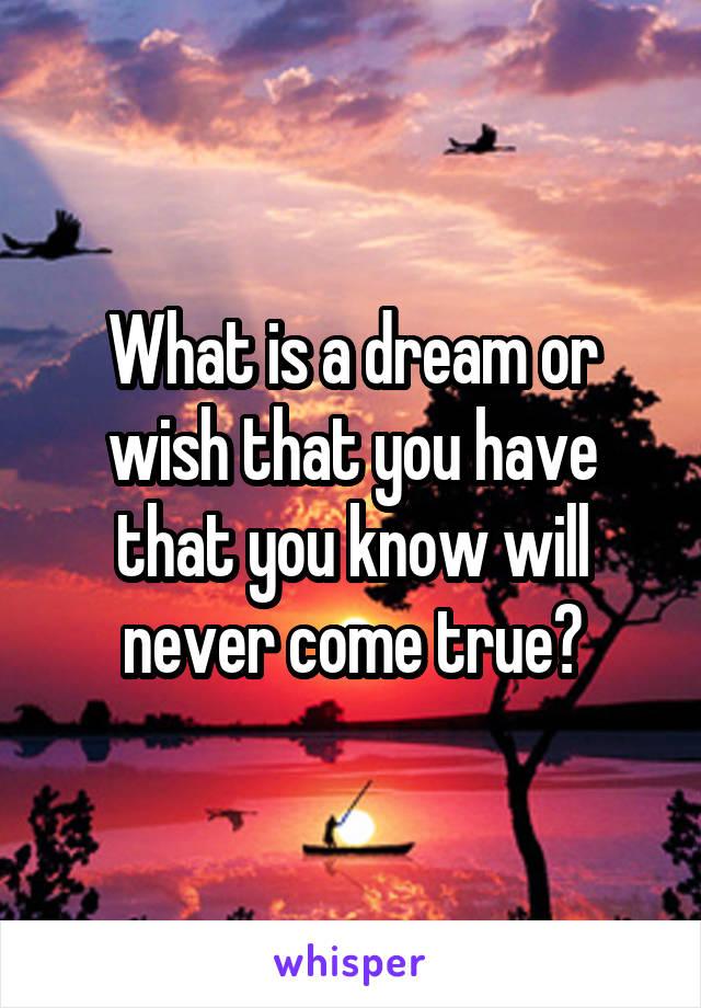 What is a dream or wish that you have that you know will never come true?