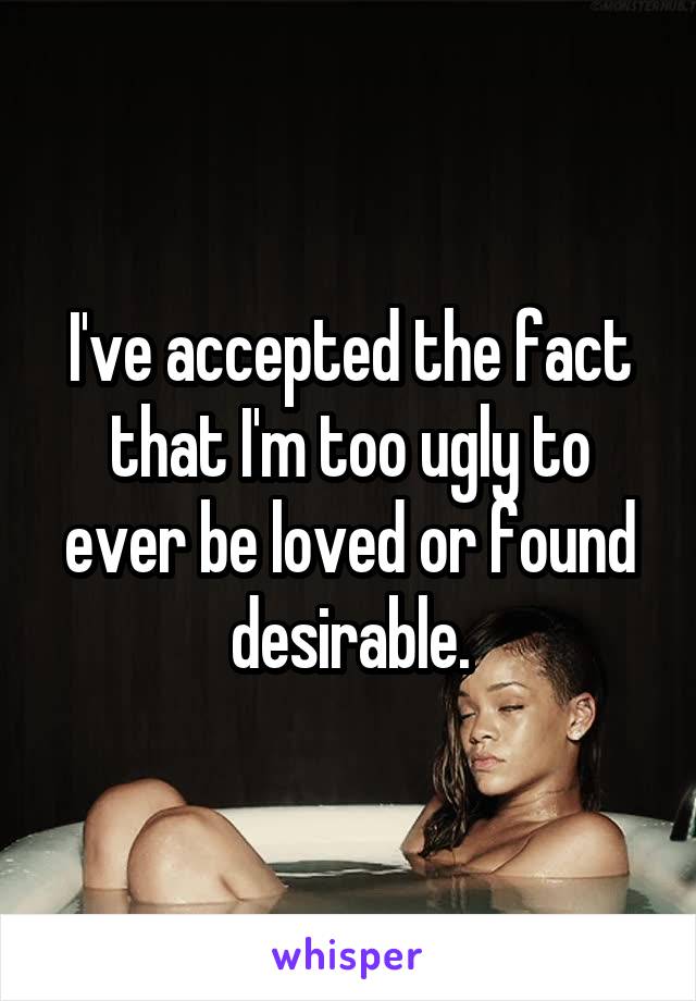 I've accepted the fact that I'm too ugly to ever be loved or found desirable.
