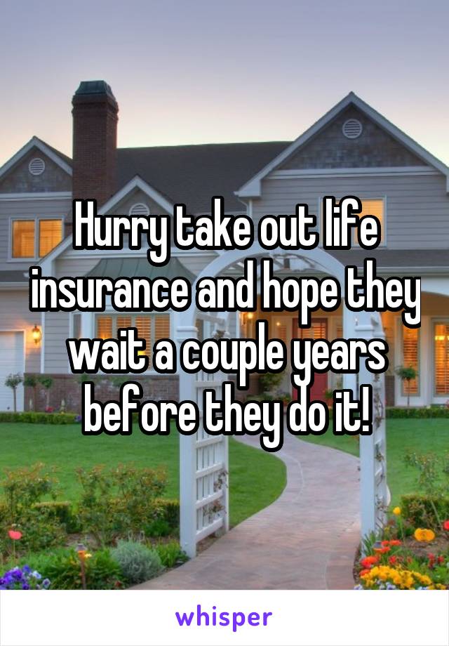 Hurry take out life insurance and hope they wait a couple years before they do it!