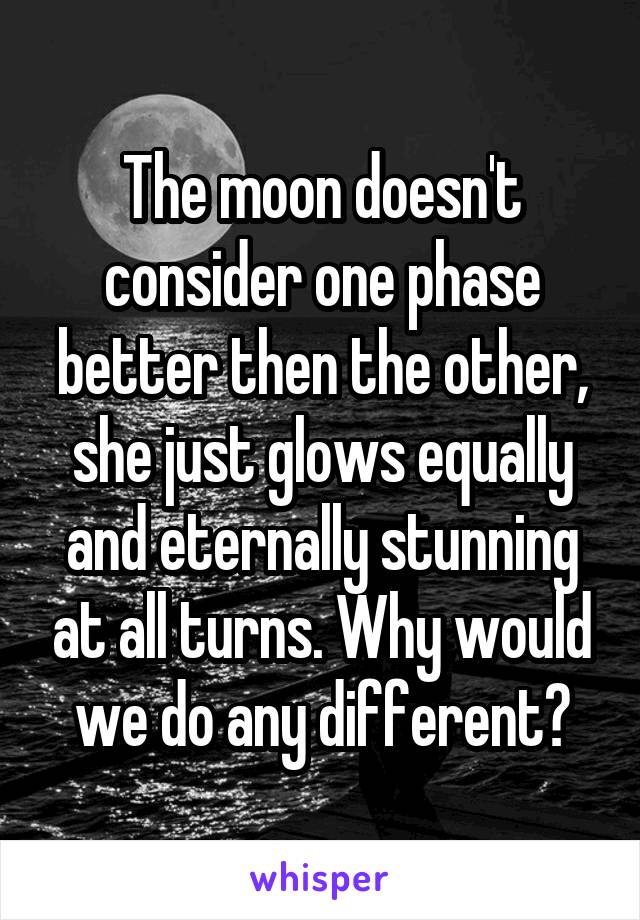 The moon doesn't consider one phase better then the other, she just glows equally and eternally stunning at all turns. Why would we do any different?