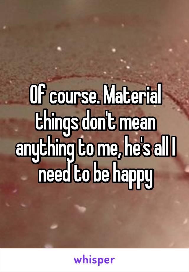 Of course. Material things don't mean anything to me, he's all I need to be happy