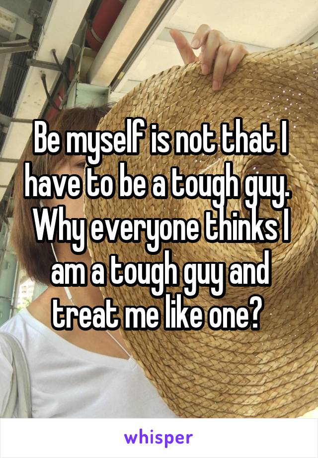 Be myself is not that I have to be a tough guy.  Why everyone thinks I am a tough guy and treat me like one? 